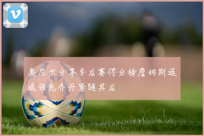 奥尼尔分享季后赛得分榜詹姆斯遥遥领先乔丹紧随其后