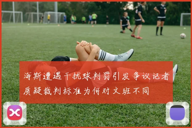 海斯遭遇干扰球判罚引发争议记者质疑裁判标准为何对文班不同