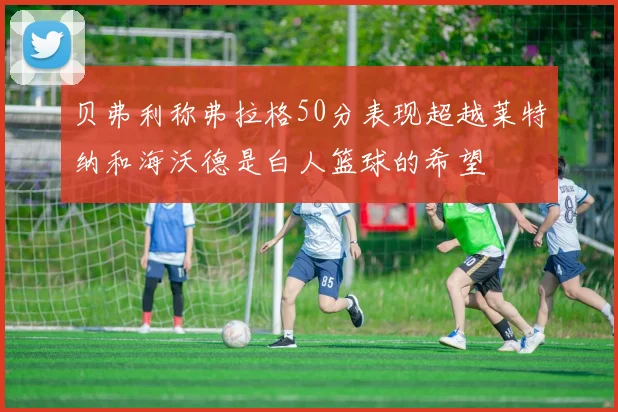 贝弗利称弗拉格50分表现超越莱特纳和海沃德是白人篮球的希望