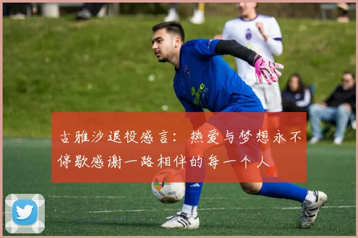 古雅沙退役感言：热爱与梦想永不停歇感谢一路相伴的每一个人
