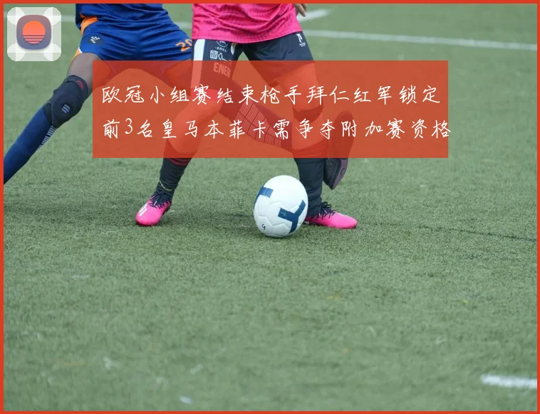 欧冠小组赛结束枪手拜仁红军锁定前3名皇马本菲卡需争夺附加赛资格