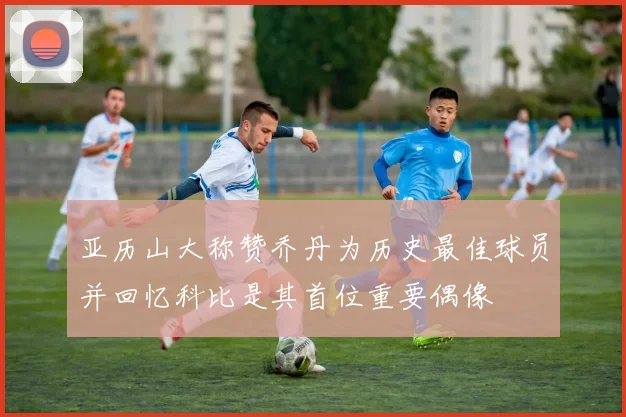 亚历山大称赞乔丹为历史最佳球员并回忆科比是其首位重要偶像