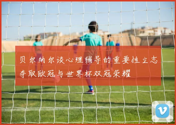 贝尔纳尔谈心理辅导的重要性立志夺取欧冠与世界杯双冠荣耀