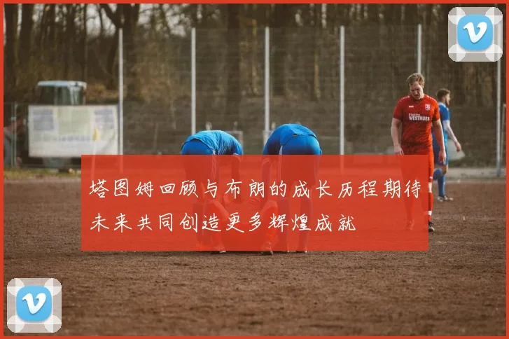 塔图姆回顾与布朗的成长历程期待未来共同创造更多辉煌成就