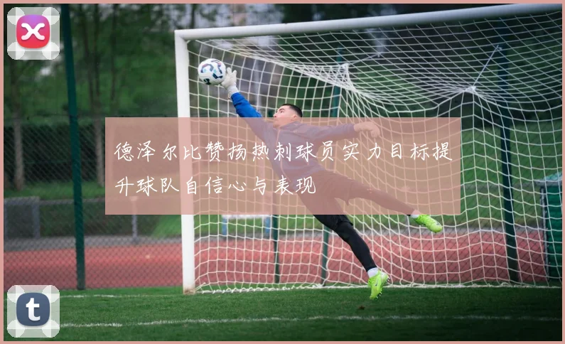 德泽尔比赞扬热刺球员实力目标提升球队自信心与表现