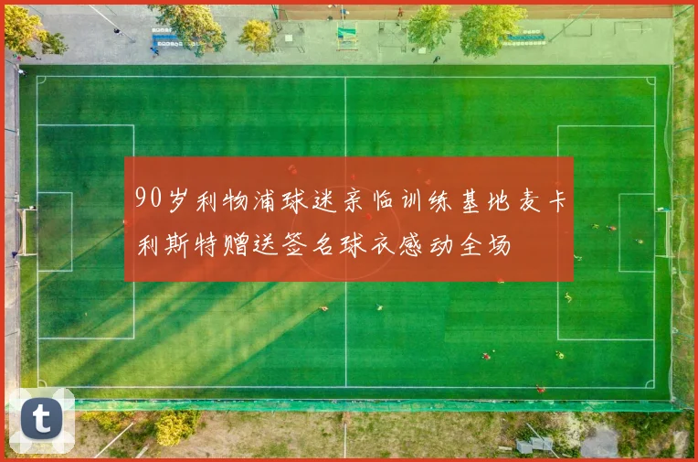 90岁利物浦球迷亲临训练基地麦卡利斯特赠送签名球衣感动全场