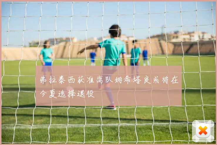 弗拉泰西获准离队姆希塔良或将在今夏选择退役