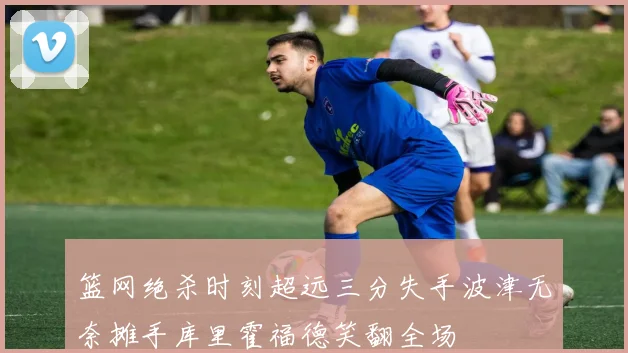 篮网绝杀时刻超远三分失手波津无奈摊手库里霍福德笑翻全场