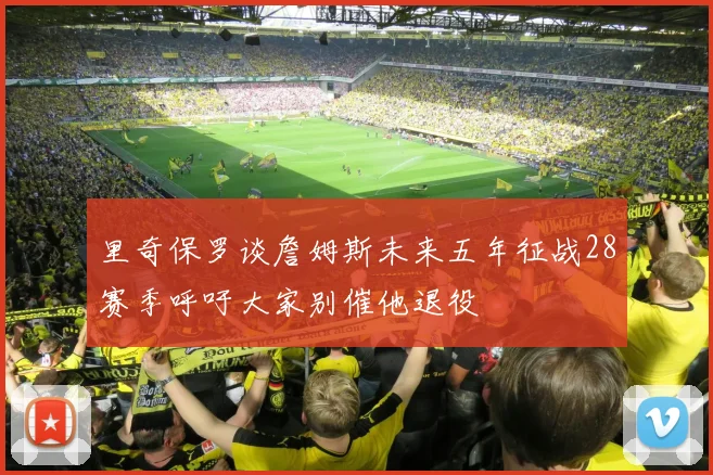 里奇保罗谈詹姆斯未来五年征战28赛季呼吁大家别催他退役