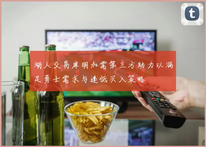 湖人交易库明加需第三方助力以满足勇士需求与逢低买入策略