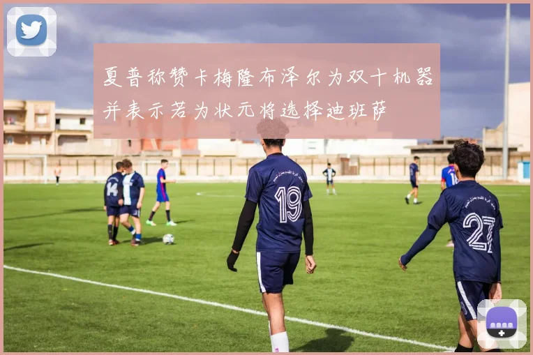夏普称赞卡梅隆布泽尔为双十机器并表示若为状元将选择迪班萨