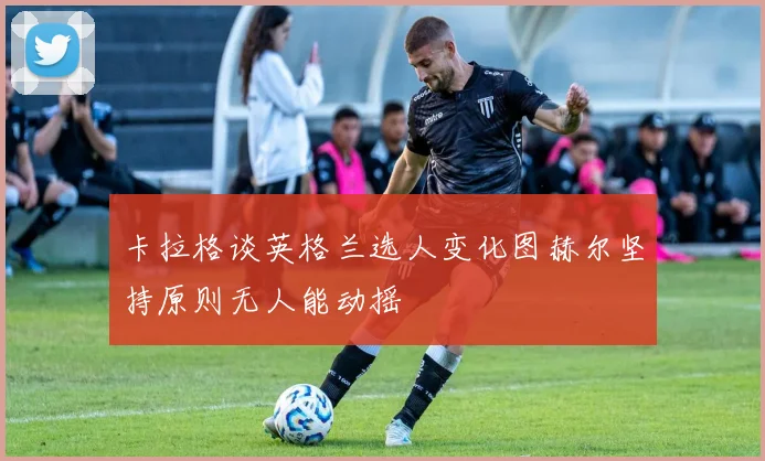 卡拉格谈英格兰选人变化图赫尔坚持原则无人能动摇
