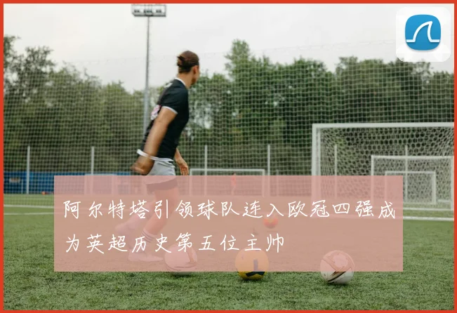 阿尔特塔引领球队连入欧冠四强成为英超历史第五位主帅