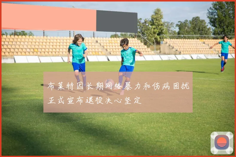 布莱特因长期网络暴力和伤病困扰正式宣布退役决心坚定