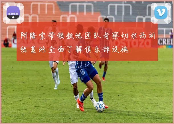 阿隆索带领教练团队考察切尔西训练基地全面了解俱乐部设施