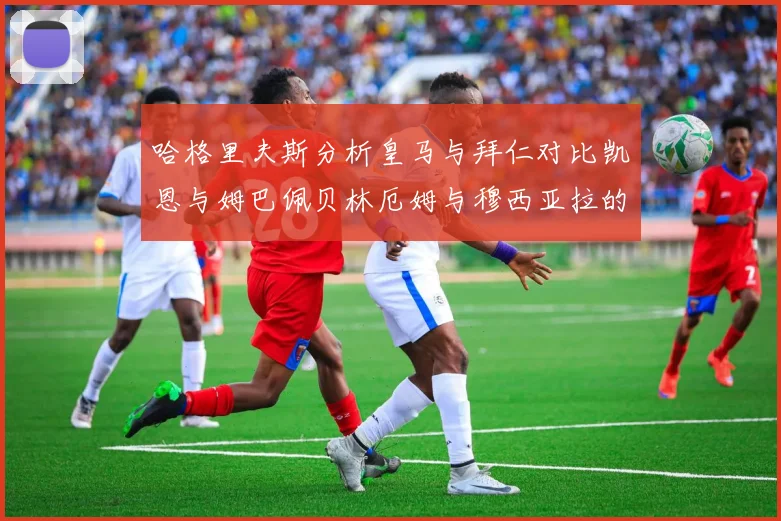哈格里夫斯分析皇马与拜仁对比凯恩与姆巴佩贝林厄姆与穆西亚拉的实力差异