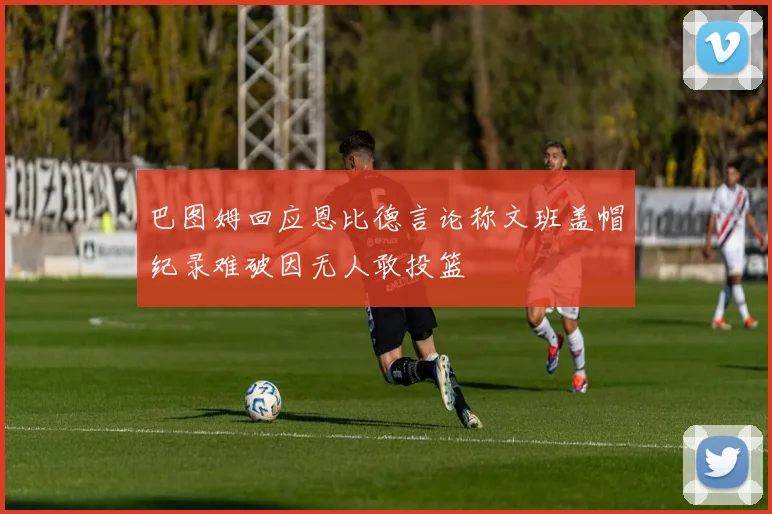 巴图姆回应恩比德言论称文班盖帽纪录难破因无人敢投篮