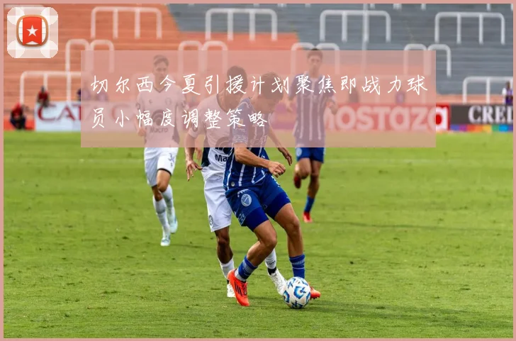 切尔西今夏引援计划聚焦即战力球员小幅度调整策略