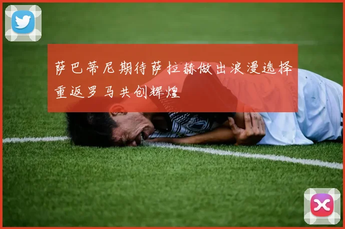 萨巴蒂尼期待萨拉赫做出浪漫选择重返罗马共创辉煌