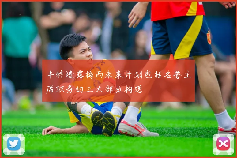 丰特透露梅西未来计划包括名誉主席职务的三大部分构想