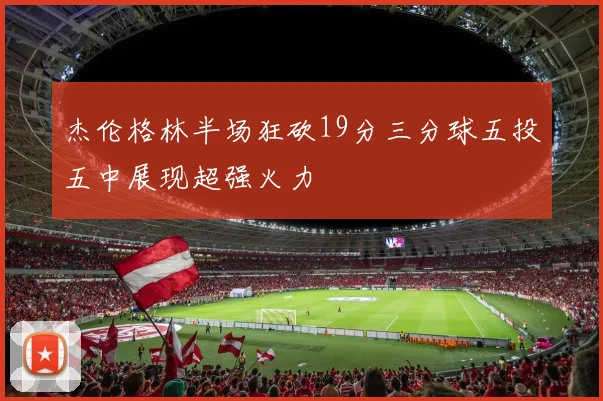 杰伦格林半场狂砍19分三分球五投五中展现超强火力