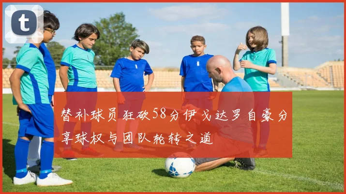 替补球员狂砍58分伊戈达罗自豪分享球权与团队轮转之道