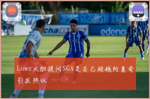 Lowe大胆提问SGA是否已超越约基奇引发热议