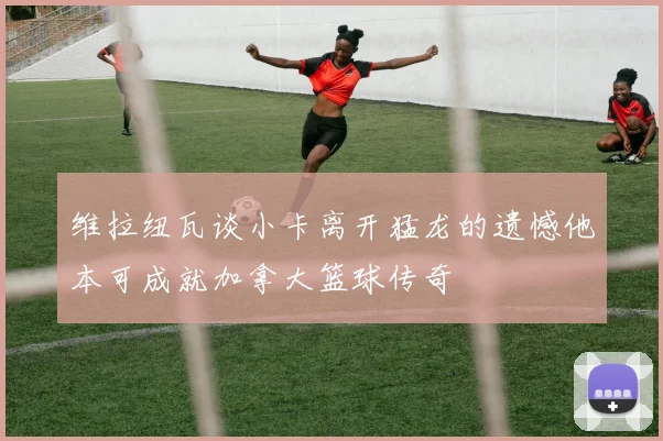 维拉纽瓦谈小卡离开猛龙的遗憾他本可成就加拿大篮球传奇